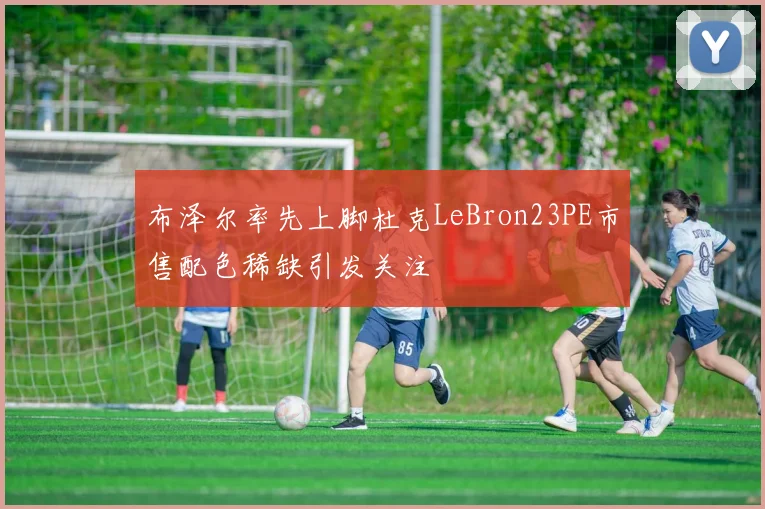 布泽尔率先上脚杜克LeBron23PE市售配色稀缺引发关注