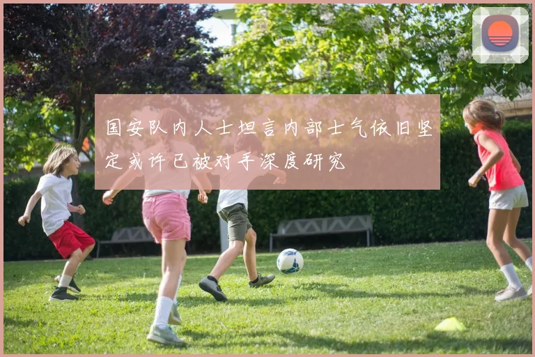 国安队内人士坦言内部士气依旧坚定或许已被对手深度研究
