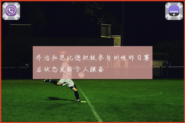 乔治和恩比德积极参与训练昨日赛后状态良好令人振奋
