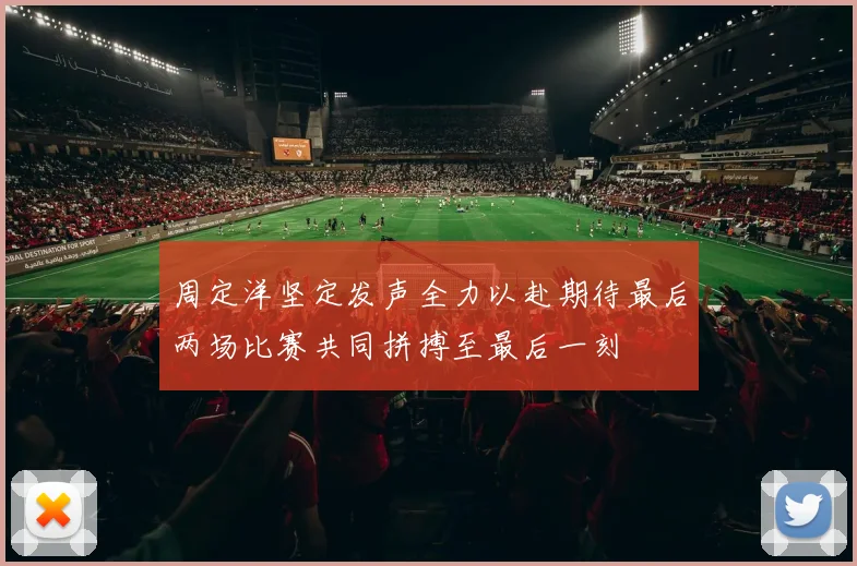 周定洋坚定发声全力以赴期待最后两场比赛共同拼搏至最后一刻
