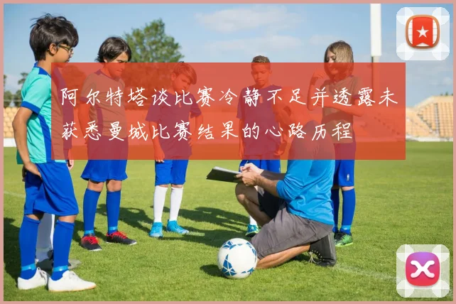 阿尔特塔谈比赛冷静不足并透露未获悉曼城比赛结果的心路历程