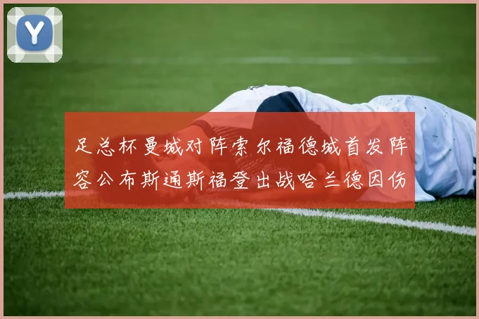 足总杯曼城对阵索尔福德城首发阵容公布斯通斯福登出战哈兰德因伤缺席