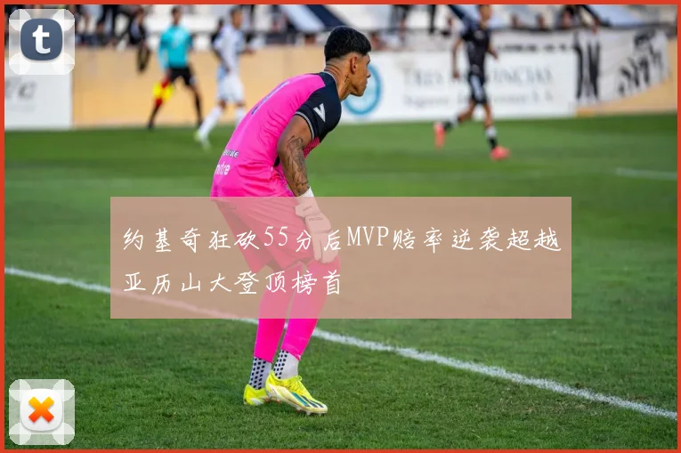 约基奇狂砍55分后MVP赔率逆袭超越亚历山大登顶榜首