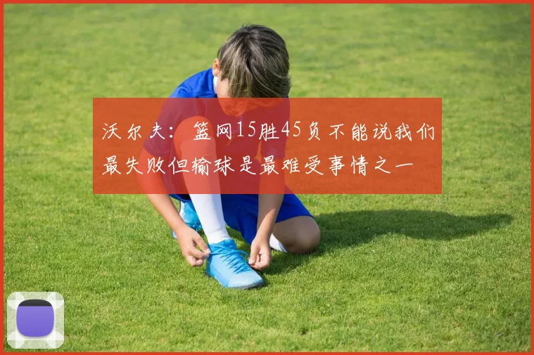 沃尔夫：篮网15胜45负不能说我们最失败但输球是最难受事情之一