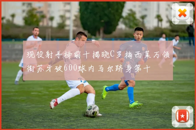 现役射手榜前十揭晓C罗梅西莱万领衔苏牙破600球内马尔跻身第十
