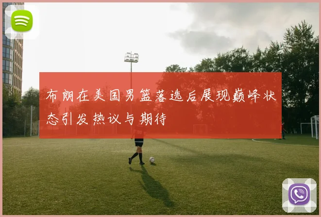 布朗在美国男篮落选后展现巅峰状态引发热议与期待