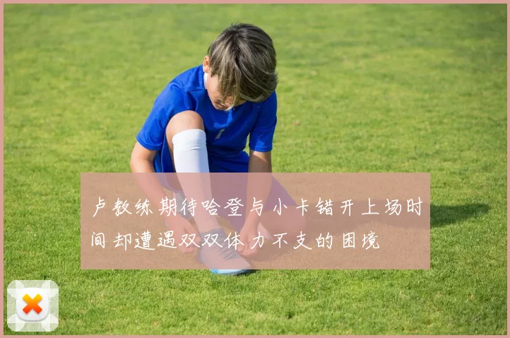 卢教练期待哈登与小卡错开上场时间却遭遇双双体力不支的困境
