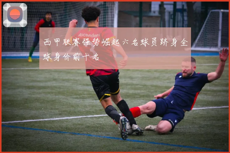 西甲联赛强势崛起六名球员跻身全球身价前十名