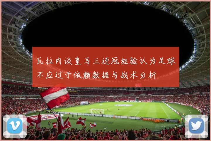瓦拉内谈皇马三连冠经验认为足球不应过于依赖数据与战术分析