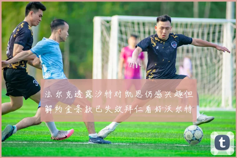 法尔克透露沙特对凯恩仍感兴趣但解约金条款已失效拜仁看好沃尔特马德