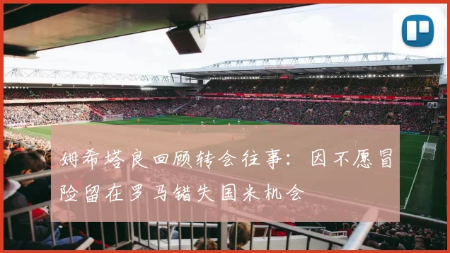 姆希塔良回顾转会往事：因不愿冒险留在罗马错失国米机会