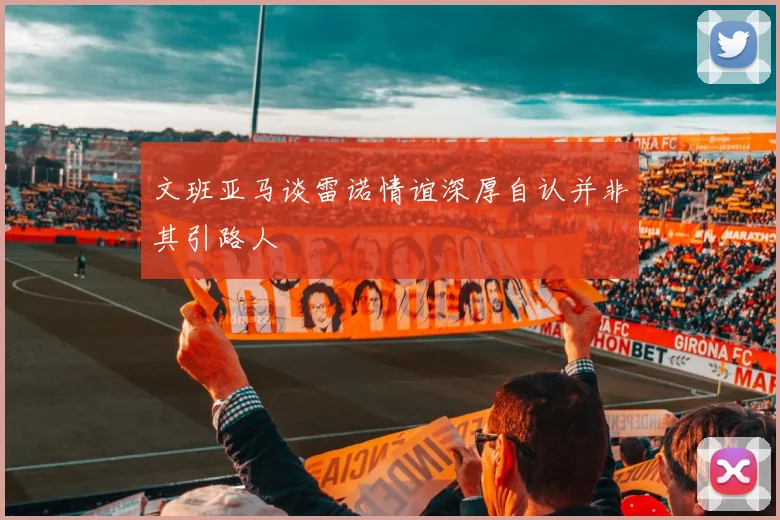 文班亚马谈雷诺情谊深厚自认并非其引路人