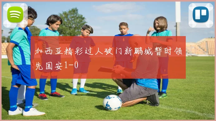 加西亚精彩过人破门新鹏城暂时领先国安1-0